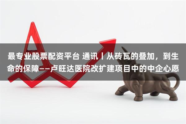 最专业股票配资平台 通讯丨从砖瓦的叠加，到生命的保障——卢旺达医院改扩建项目中的中企心愿