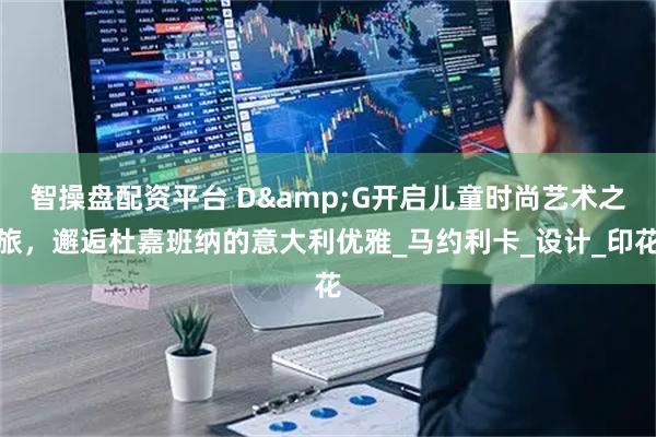 智操盘配资平台 D&G开启儿童时尚艺术之旅，邂逅杜嘉班纳的意大利优雅_马约利卡_设计_印花
