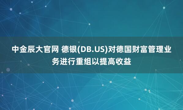 中金辰大官网 德银(DB.US)对德国财富管理业务进行重组以提高收益