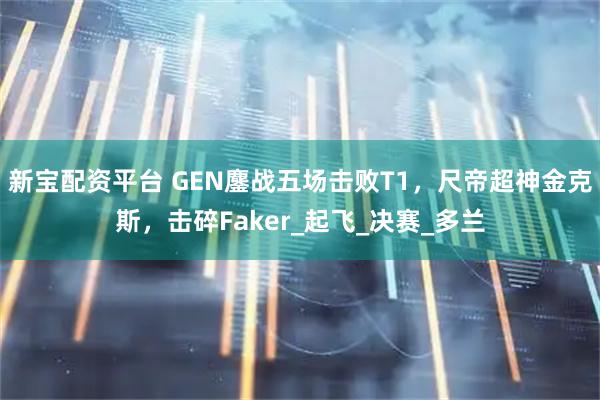 新宝配资平台 GEN鏖战五场击败T1，尺帝超神金克斯，击碎Faker_起飞_决赛_多兰