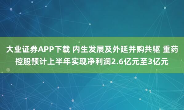 大业证券APP下载 内生发展及外延并购共驱 重药控股预计上半年实现净利润2.6亿元至3亿元