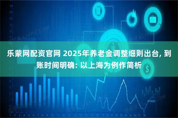 乐蒙网配资官网 2025年养老金调整细则出台, 到账时间明确: 以上海为例作简析