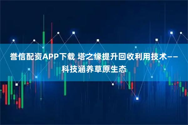 誉信配资APP下载 塔之缘提升回收利用技术——科技涵养草原生态