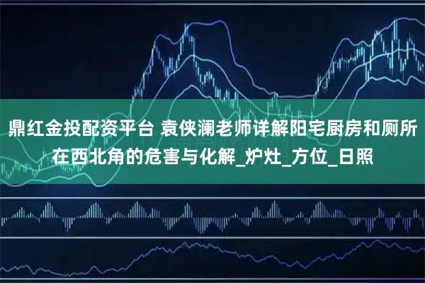 鼎红金投配资平台 袁侠澜老师详解阳宅厨房和厕所在西北角的危害与化解_炉灶_方位_日照