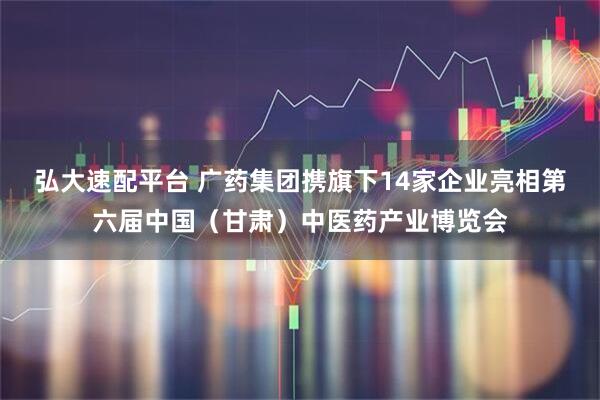弘大速配平台 广药集团携旗下14家企业亮相第六届中国（甘肃）中医药产业博览会
