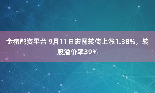 金猪配资平台 9月11日宏图转债上涨1.38%，转股溢价率39%