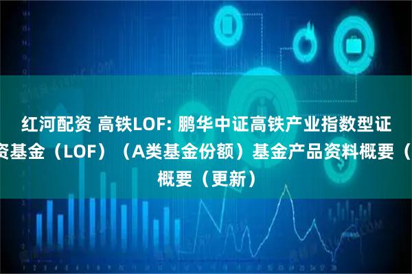 红河配资 高铁LOF: 鹏华中证高铁产业指数型证券投资基金（LOF）（A类基金份额）基金产品资料概要（更新）