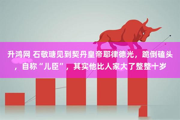 升鸿网 石敬瑭见到契丹皇帝耶律德光，跪倒磕头，自称“儿臣”，其实他比人家大了整整十岁