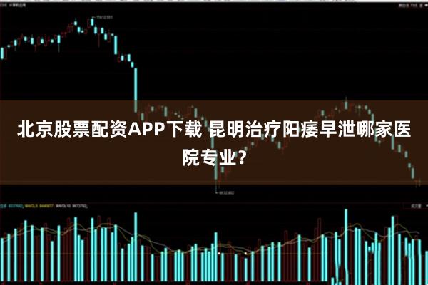 北京股票配资APP下载 昆明治疗阳痿早泄哪家医院专业？