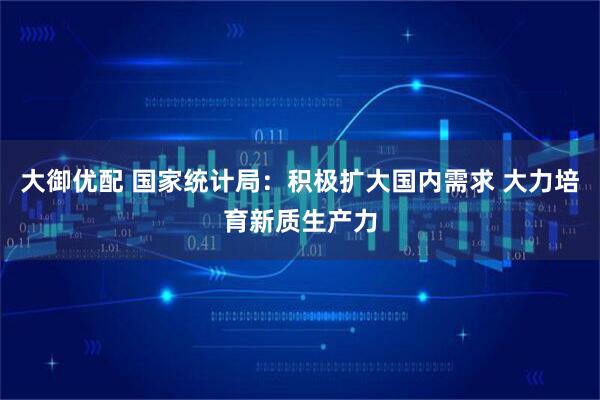 大御优配 国家统计局：积极扩大国内需求 大力培育新质生产力