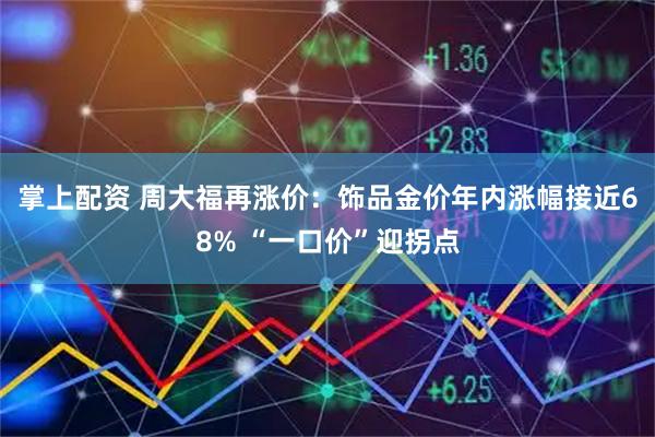掌上配资 周大福再涨价：饰品金价年内涨幅接近68% “一口价”迎拐点