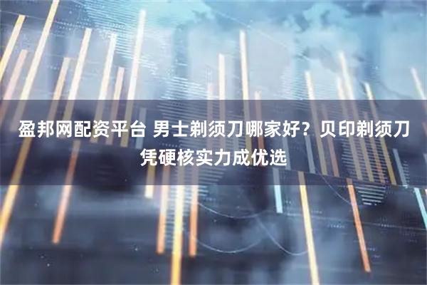 盈邦网配资平台 男士剃须刀哪家好？贝印剃须刀凭硬核实力成优选