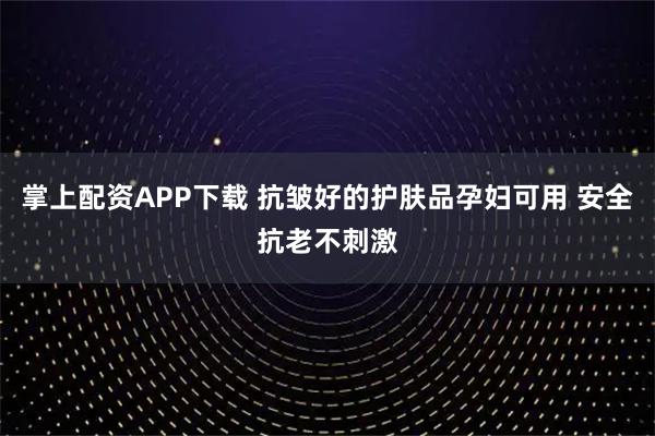 掌上配资APP下载 抗皱好的护肤品孕妇可用 安全抗老不刺激