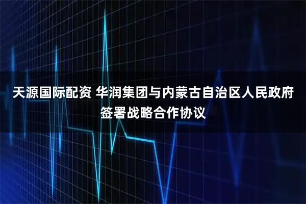 天源国际配资 华润集团与内蒙古自治区人民政府签署战略合作协议