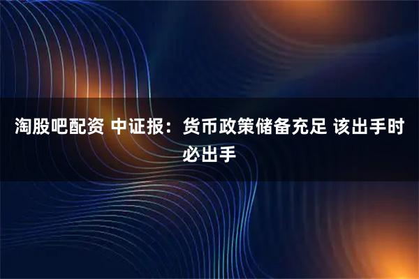 淘股吧配资 中证报：货币政策储备充足 该出手时必出手