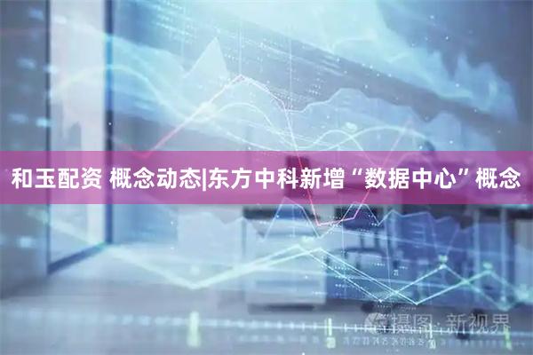 和玉配资 概念动态|东方中科新增“数据中心”概念