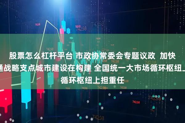 股票怎么杠杆平台 市政协常委会专题议政  加快现代流通战略支点城市建设在构建 全国统一大市场循环枢纽上担重任