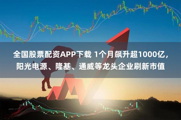 全国股票配资APP下载 1个月飙升超1000亿，阳光电源、隆基、通威等龙头企业刷新市值