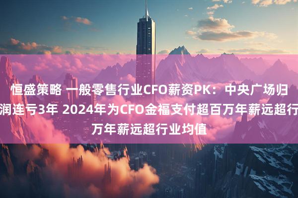 恒盛策略 一般零售行业CFO薪资PK：中央广场归母净利润连亏3年 2024年为CFO金福支付超百万年薪远超行业均值