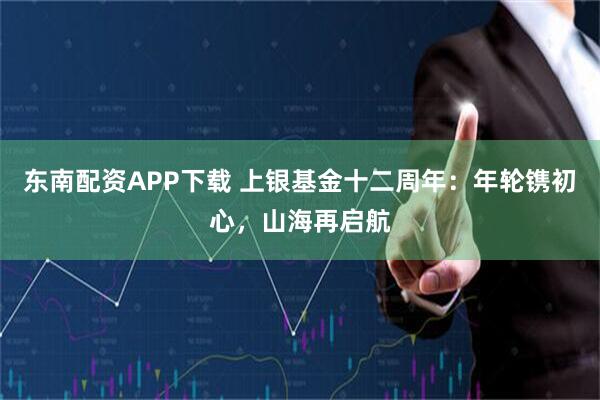 东南配资APP下载 上银基金十二周年：年轮镌初心，山海再启航