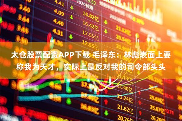 太仓股票配资APP下载 毛泽东：林彪表面上要称我为天才，实际上是反对我的司令部头头