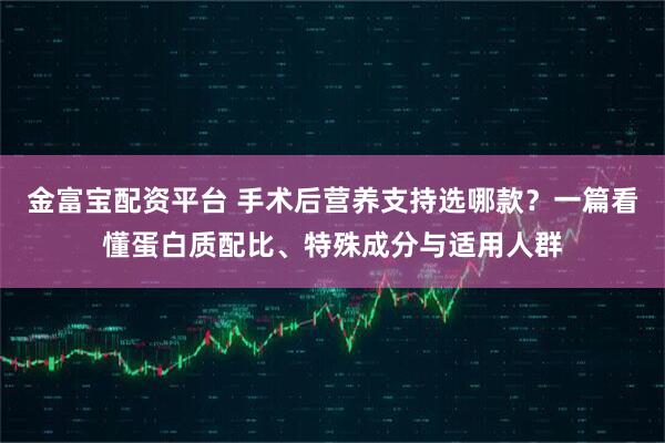 金富宝配资平台 手术后营养支持选哪款？一篇看懂蛋白质配比、特殊成分与适用人群