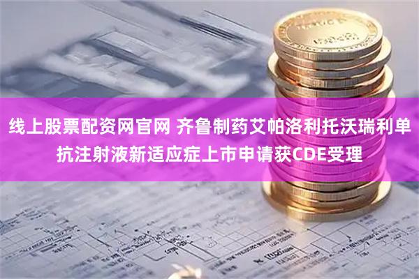 线上股票配资网官网 齐鲁制药艾帕洛利托沃瑞利单抗注射液新适应症上市申请获CDE受理