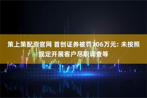 策上策配资官网 首创证券被罚106万元: 未按照规定开展客户尽职调查等